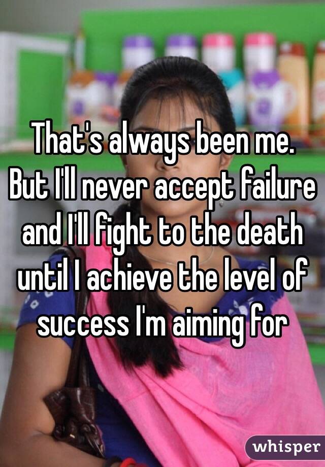 That's always been me. But I'll never accept failure and I'll fight to the death until I achieve the level of success I'm aiming for 