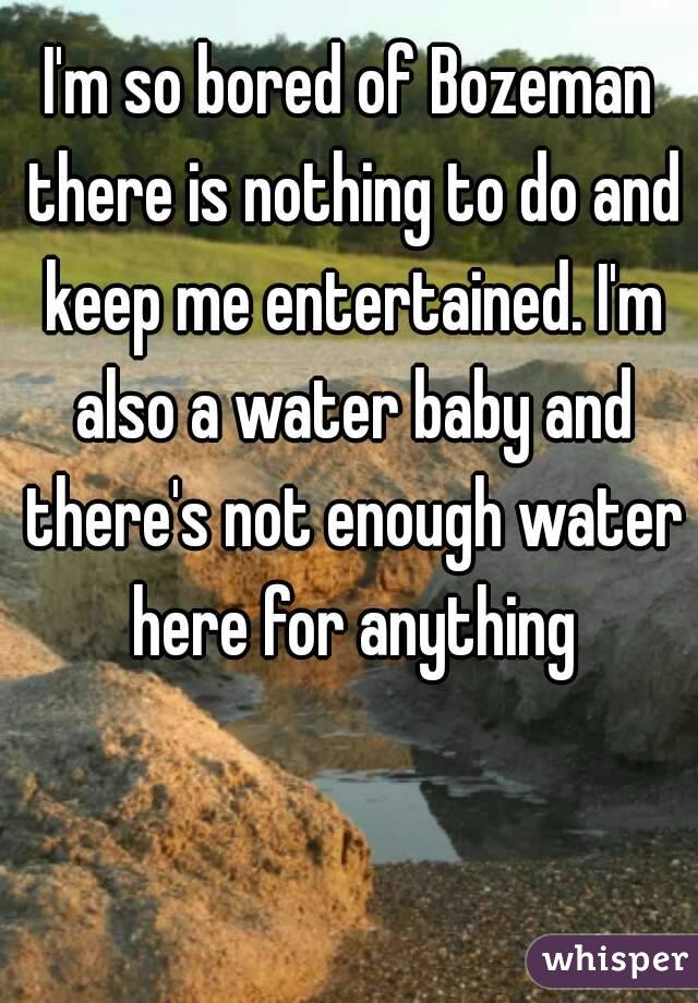 I'm so bored of Bozeman there is nothing to do and keep me entertained. I'm also a water baby and there's not enough water here for anything