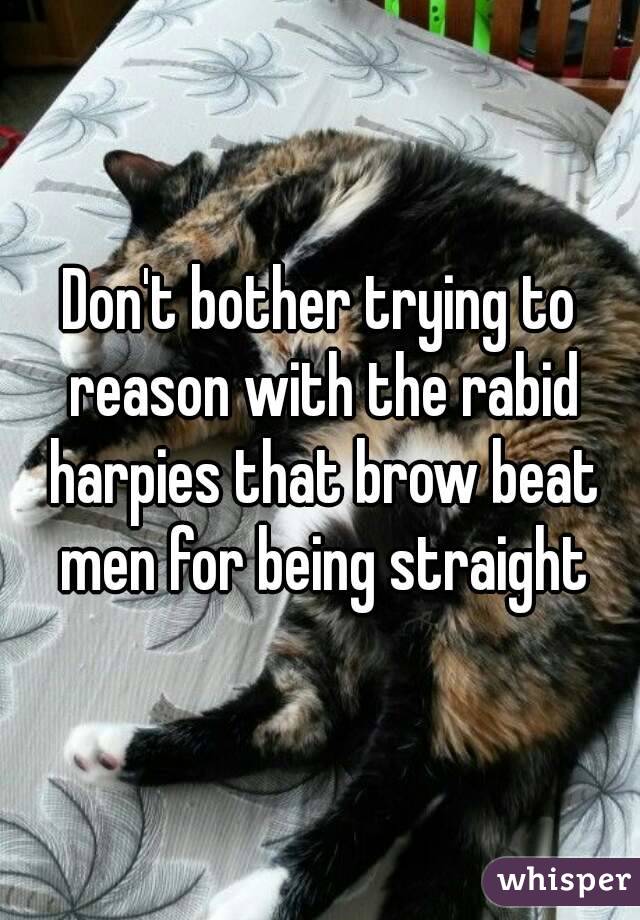 Don't bother trying to reason with the rabid harpies that brow beat men for being straight