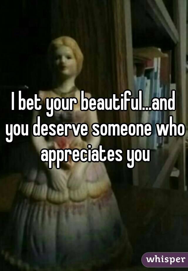 I bet your beautiful...and you deserve someone who appreciates you