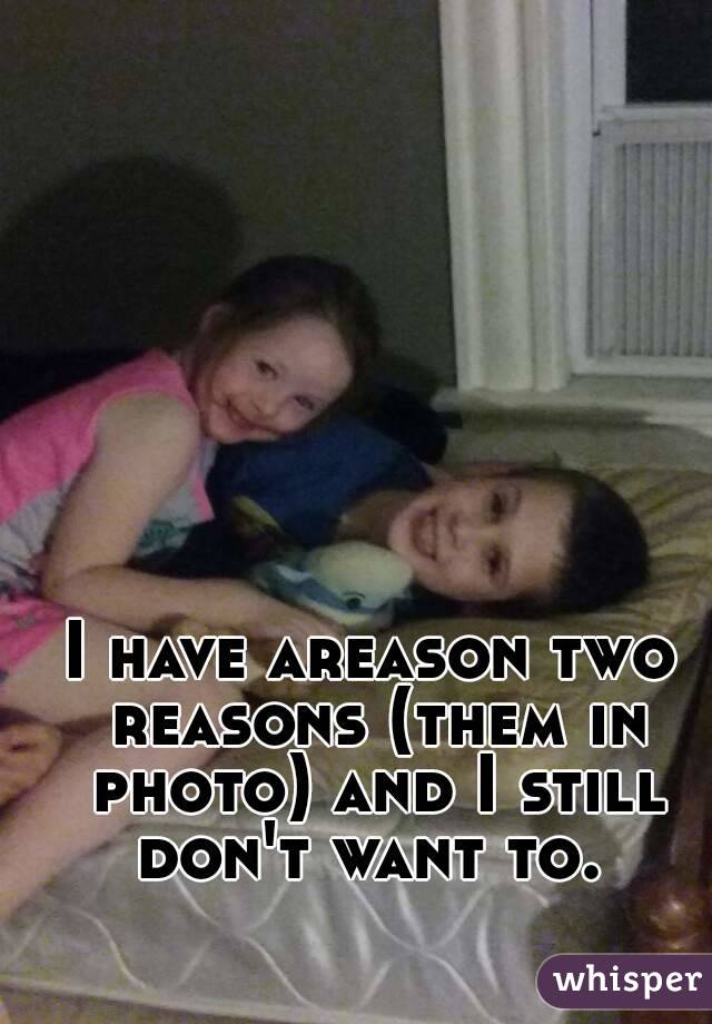 I have areason two reasons (them in photo) and I still don't want to. 