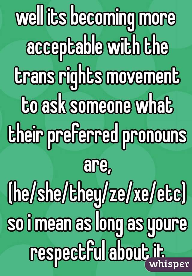well its becoming more acceptable with the trans rights movement to ask someone what their preferred pronouns are, (he/she/they/ze/xe/etc) so i mean as long as youre respectful about it