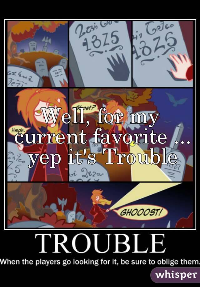 Well, for my current favorite ... yep it's Trouble