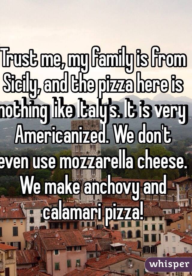 Trust me, my family is from Sicily, and the pizza here is nothing like Italy's. It is very Americanized. We don't even use mozzarella cheese. We make anchovy and calamari pizza!    