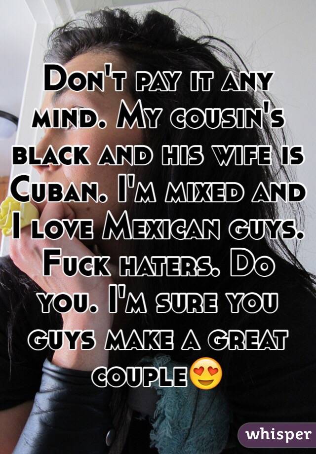 Don't pay it any mind. My cousin's black and his wife is Cuban. I'm mixed and I love Mexican guys. Fuck haters. Do you. I'm sure you guys make a great couple😍