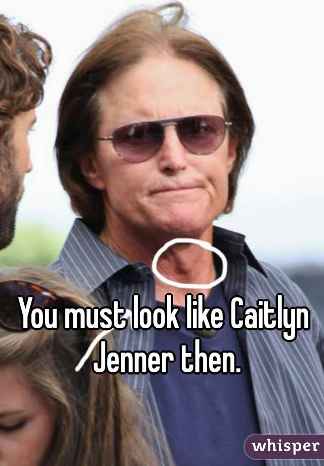 You must look like Caitlyn Jenner then.