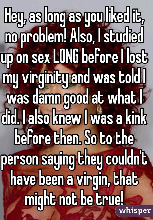 Hey, as long as you liked it, no problem! Also, I studied up on sex LONG before I lost my virginity and was told I was damn good at what I did. I also knew I was a kink before then. So to the person saying they couldn't have been a virgin, that might not be true! 