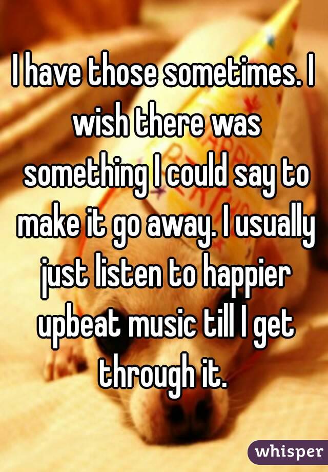 I have those sometimes. I wish there was something I could say to make it go away. I usually just listen to happier upbeat music till I get through it. 
