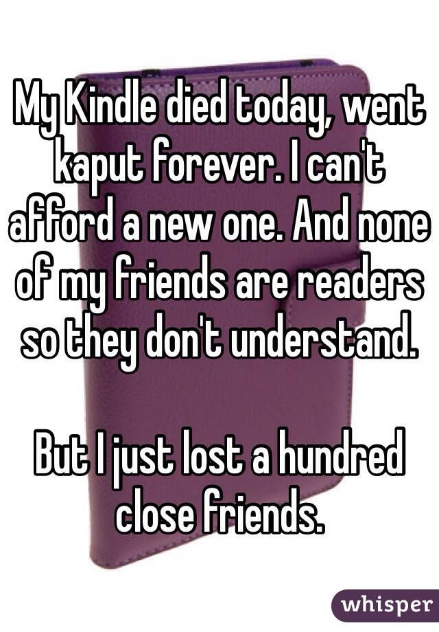 My Kindle died today, went kaput forever. I can't afford a new one. And none of my friends are readers so they don't understand. 

But I just lost a hundred close friends. 