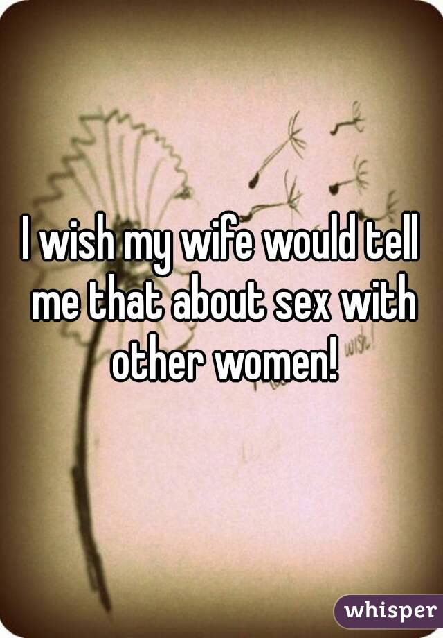 I wish my wife would tell me that about sex with other women!