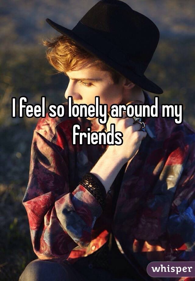 I feel so lonely around my friends 