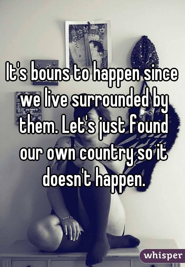 It's bouns to happen since we live surrounded by them. Let's just found our own country so it doesn't happen.