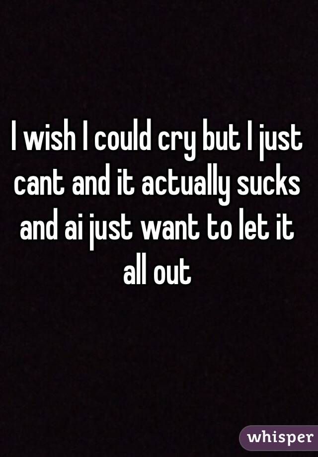 I wish I could cry but I just cant and it actually sucks and ai just want to let it all out