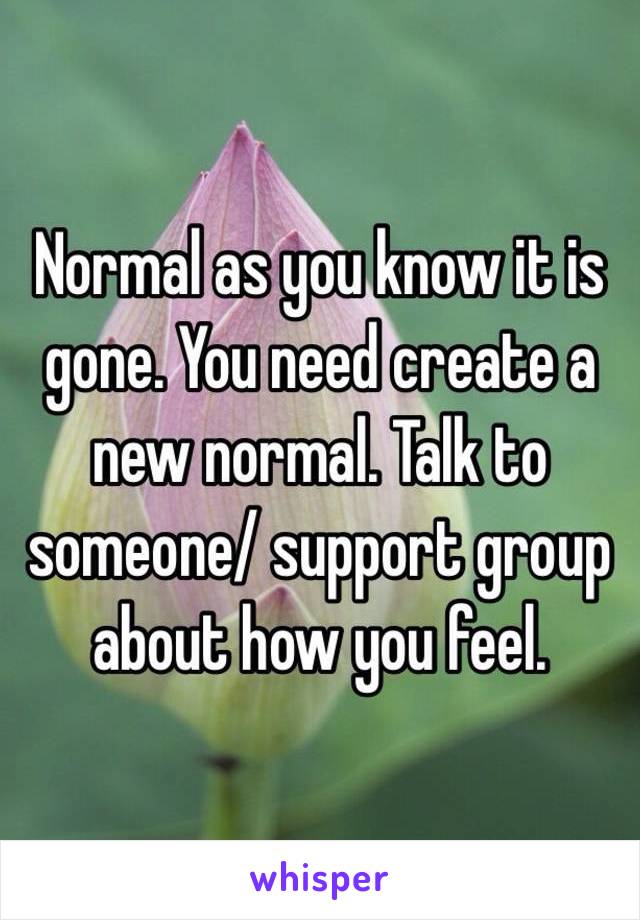 Normal as you know it is gone. You need create a new normal. Talk to someone/ support group about how you feel. 