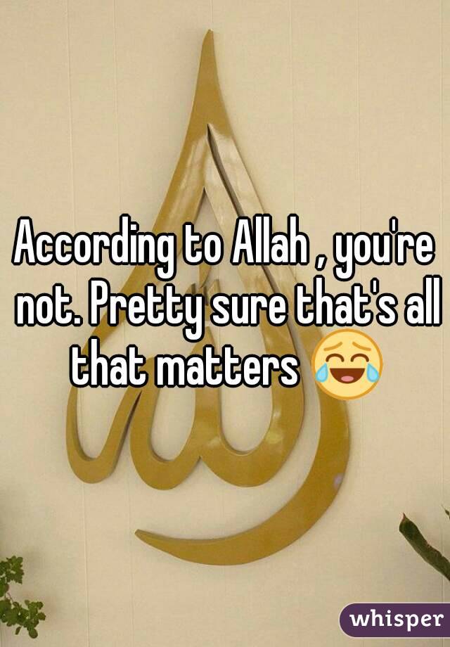 According to Allah , you're not. Pretty sure that's all that matters 😂