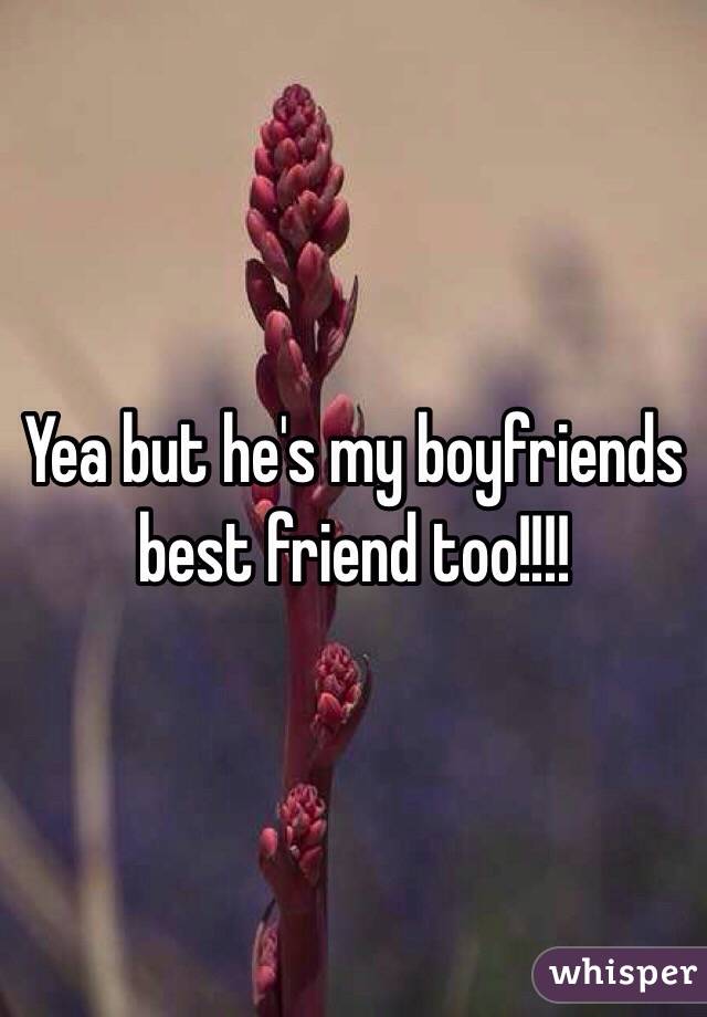 Yea but he's my boyfriends best friend too!!!!