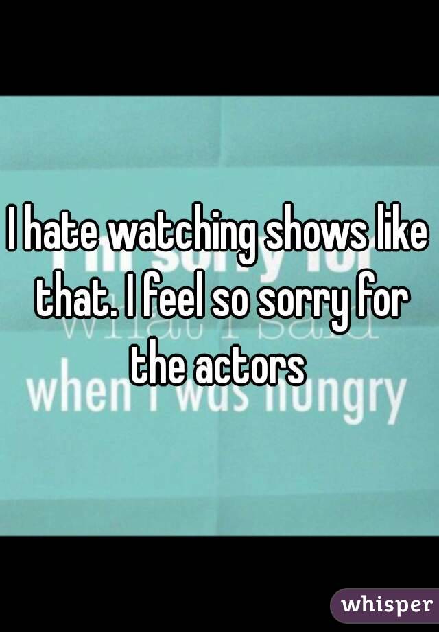 I hate watching shows like that. I feel so sorry for the actors 