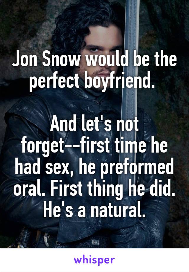 Jon Snow would be the perfect boyfriend. 

And let's not forget--first time he had sex, he preformed oral. First thing he did. He's a natural.
