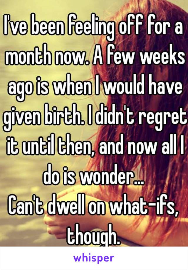 I've been feeling off for a month now. A few weeks ago is when I would have given birth. I didn't regret it until then, and now all I do is wonder... 
Can't dwell on what-ifs, though. 