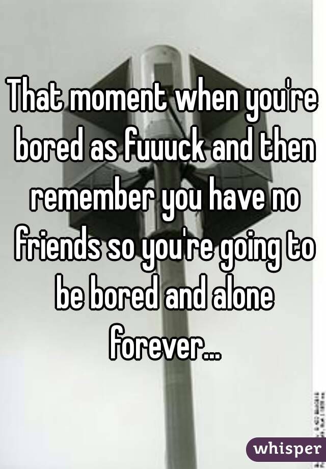 That moment when you're bored as fuuuck and then remember you have no friends so you're going to be bored and alone forever...