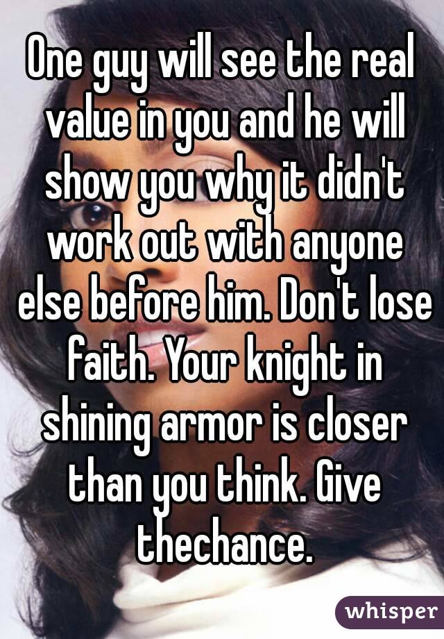 One guy will see the real value in you and he will show you why it didn't work out with anyone else before him. Don't lose faith. Your knight in shining armor is closer than you think. Give thechance.