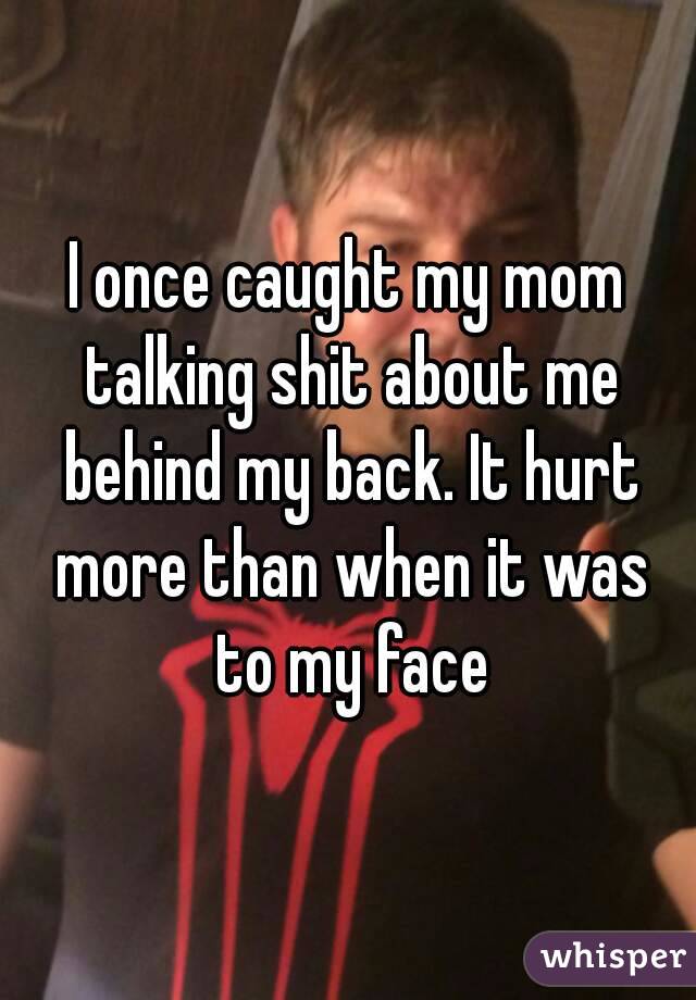 I once caught my mom talking shit about me behind my back. It hurt more than when it was to my face