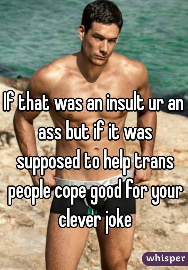 If that was an insult ur an ass but if it was supposed to help trans people cope good for your clever joke