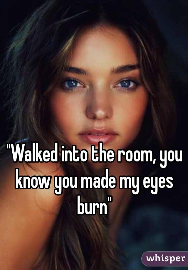 "Walked into the room, you know you made my eyes burn"
