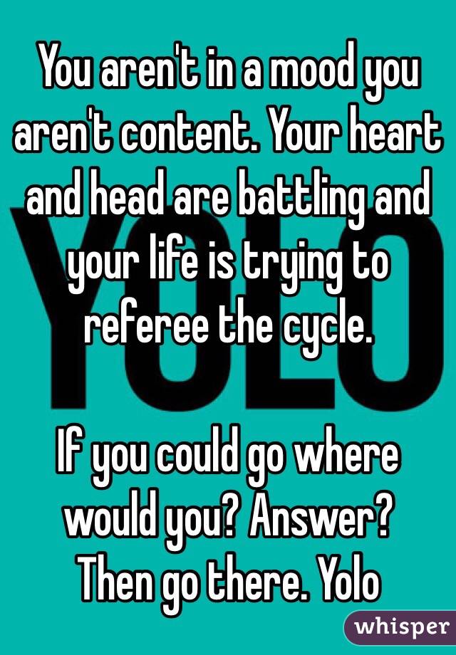 You aren't in a mood you aren't content. Your heart and head are battling and your life is trying to referee the cycle.

If you could go where would you? Answer?
Then go there. Yolo