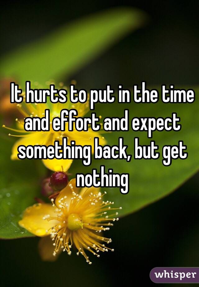 It hurts to put in the time and effort and expect something back, but get nothing