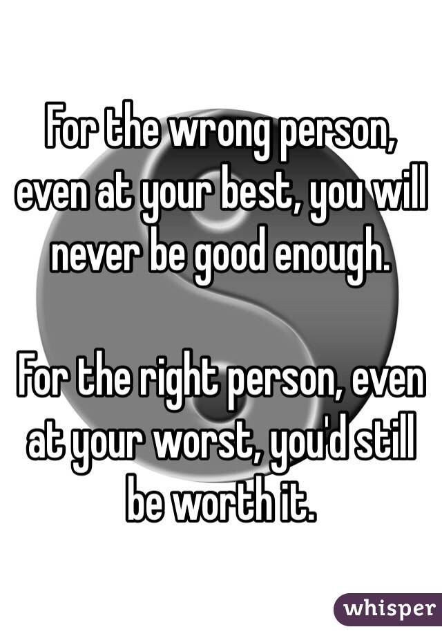 For the wrong person, even at your best, you will never be good enough.

For the right person, even at your worst, you'd still be worth it.