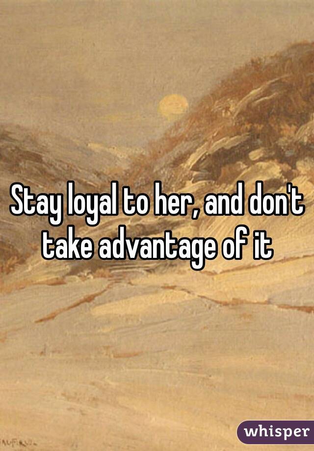 Stay loyal to her, and don't take advantage of it