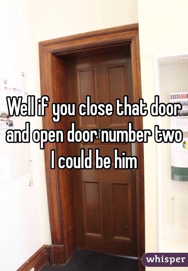 Well if you close that door and open door number two I could be him