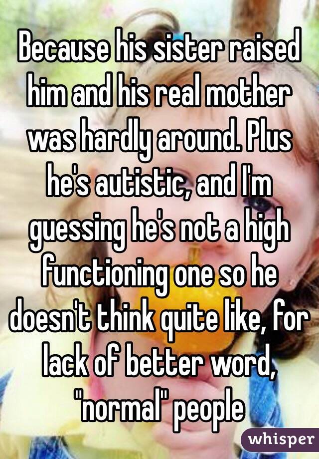 Because his sister raised him and his real mother was hardly around. Plus he's autistic, and I'm guessing he's not a high functioning one so he doesn't think quite like, for lack of better word, "normal" people