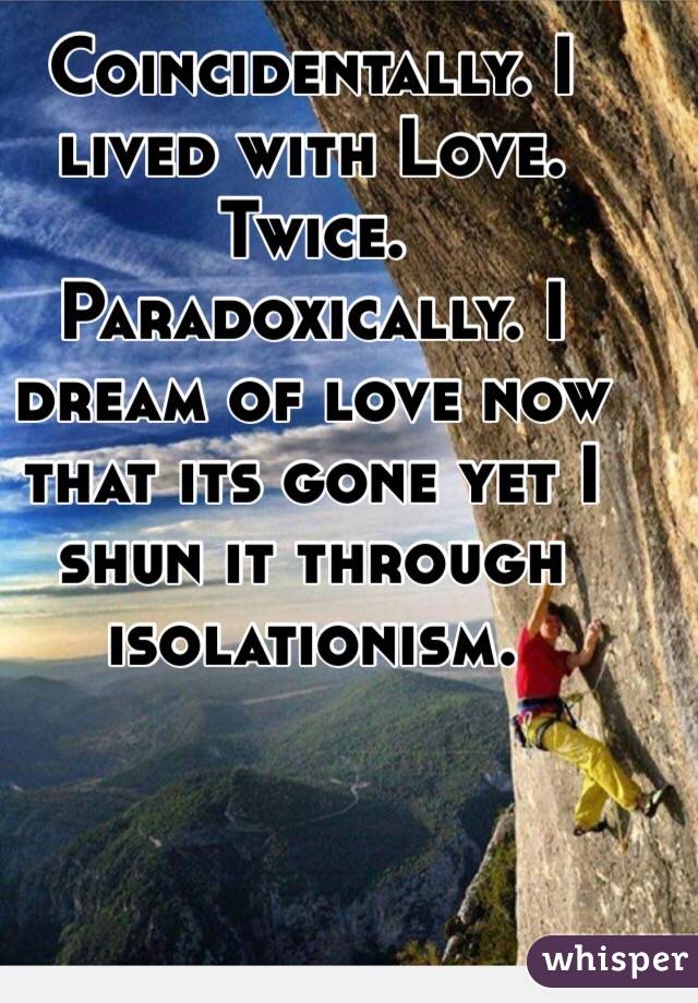Coincidentally. I lived with Love. Twice. Paradoxically. I dream of love now that its gone yet I shun it through isolationism.