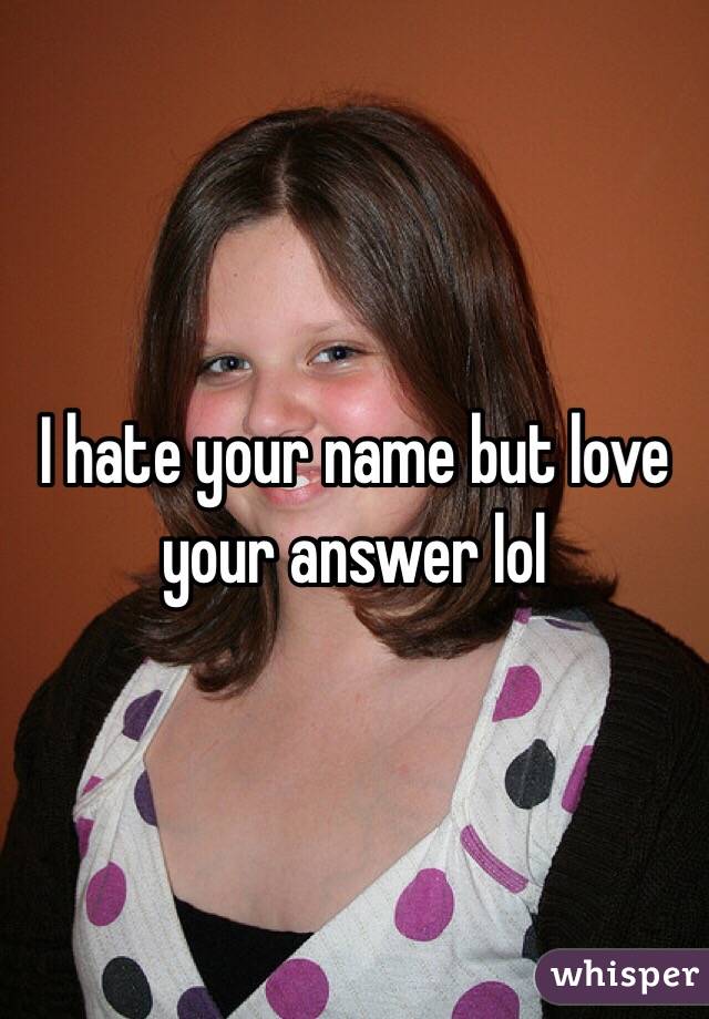 I hate your name but love your answer lol