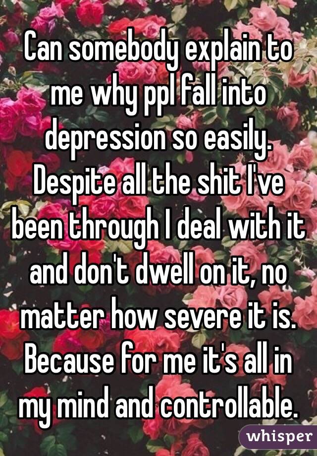 Can somebody explain to me why ppl fall into depression so easily. Despite all the shit I've been through I deal with it and don't dwell on it, no matter how severe it is. Because for me it's all in my mind and controllable. 