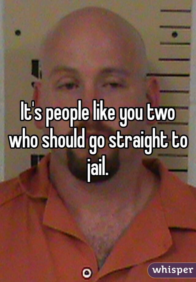 It's people like you two who should go straight to jail. 