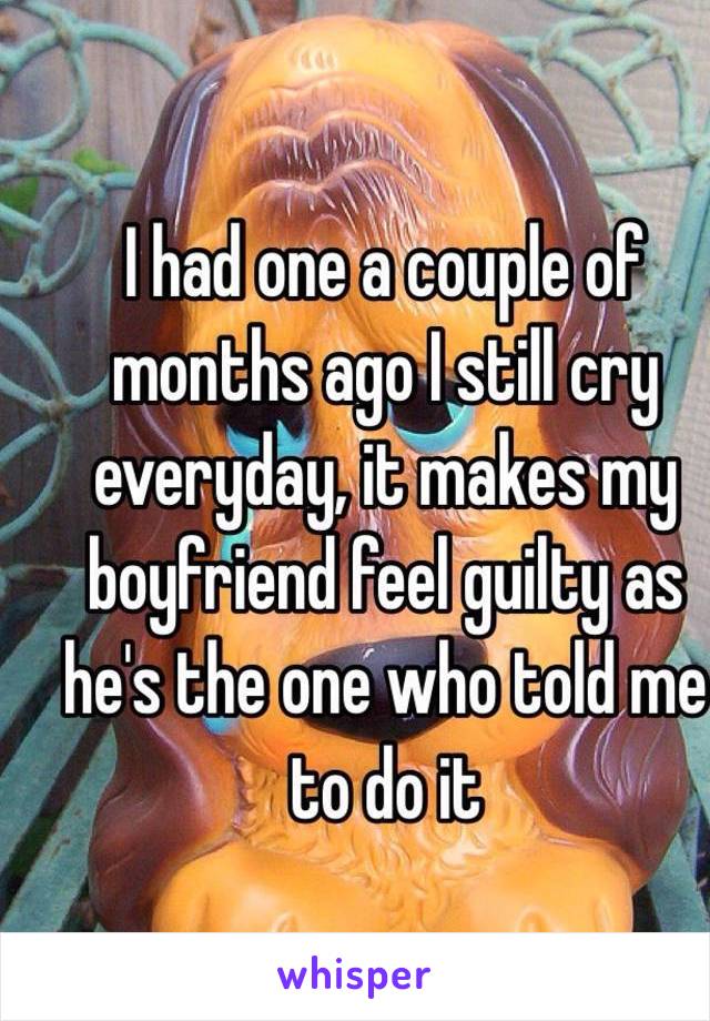I had one a couple of months ago I still cry everyday, it makes my boyfriend feel guilty as he's the one who told me to do it 