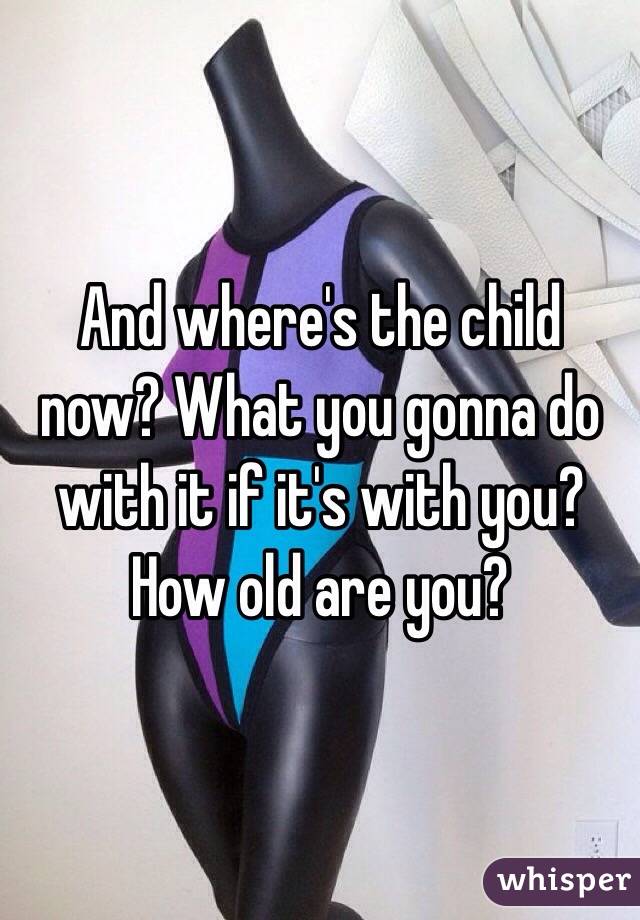 And where's the child now? What you gonna do with it if it's with you? How old are you? 