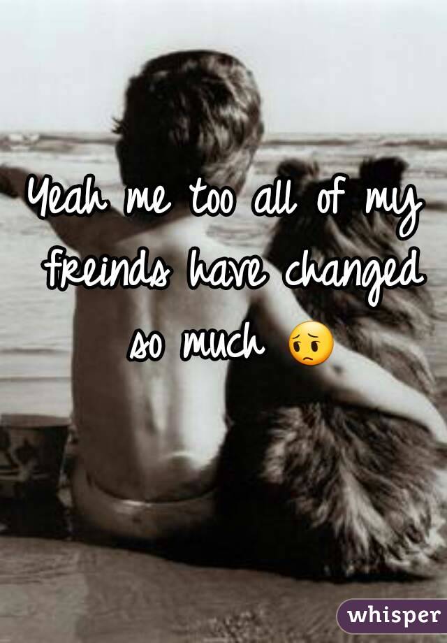 Yeah me too all of my freinds have changed so much 😔 