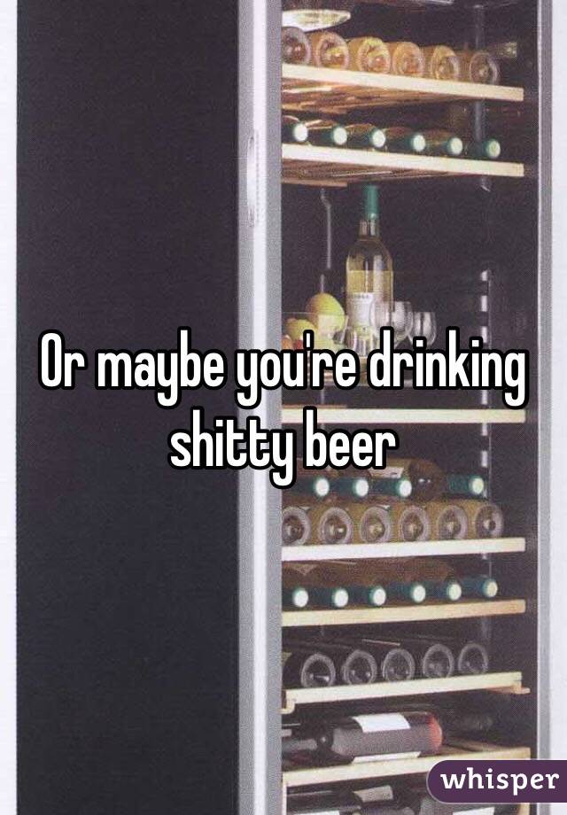 Or maybe you're drinking shitty beer 