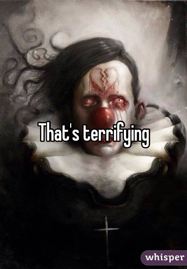 That's terrifying