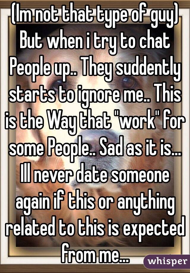 (Im not that type of guy) 
But when i try to chat People up.. They suddently starts to ignore me.. This is the Way that "work" for some People.. Sad as it is... Ill never date someone again if this or anything related to this is expected from me...