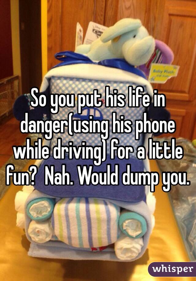 So you put his life in danger(using his phone while driving) for a little fun?  Nah. Would dump you.