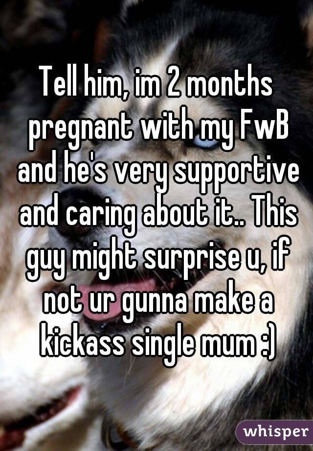 Tell him, im 2 months pregnant with my FwB and he's very supportive and caring about it.. This guy might surprise u, if not ur gunna make a kickass single mum :)