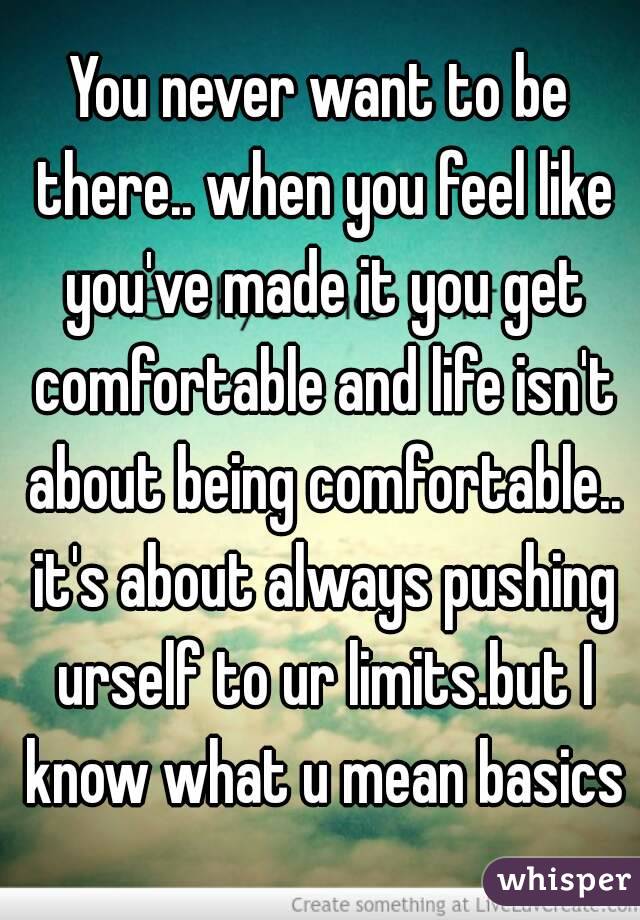 You never want to be there.. when you feel like you've made it you get comfortable and life isn't about being comfortable.. it's about always pushing urself to ur limits.but I know what u mean basics