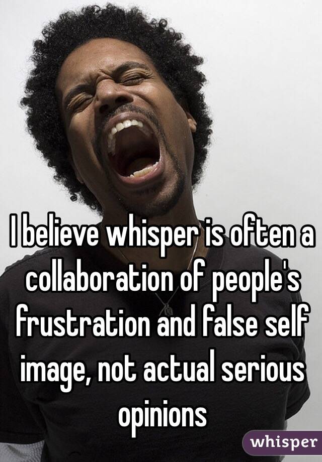 I believe whisper is often a collaboration of people's frustration and false self image, not actual serious opinions