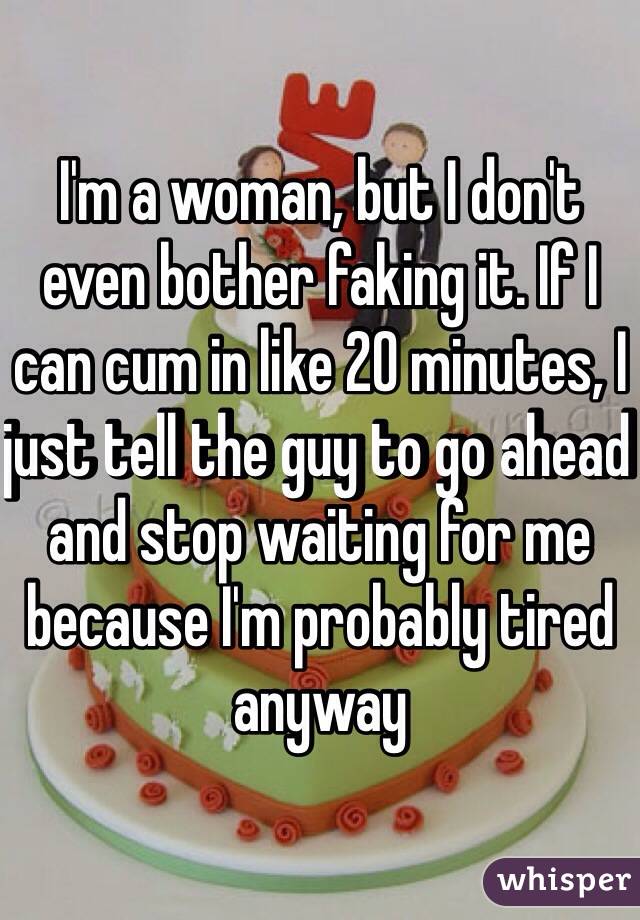 I'm a woman, but I don't even bother faking it. If I can cum in like 20 minutes, I just tell the guy to go ahead and stop waiting for me because I'm probably tired anyway 