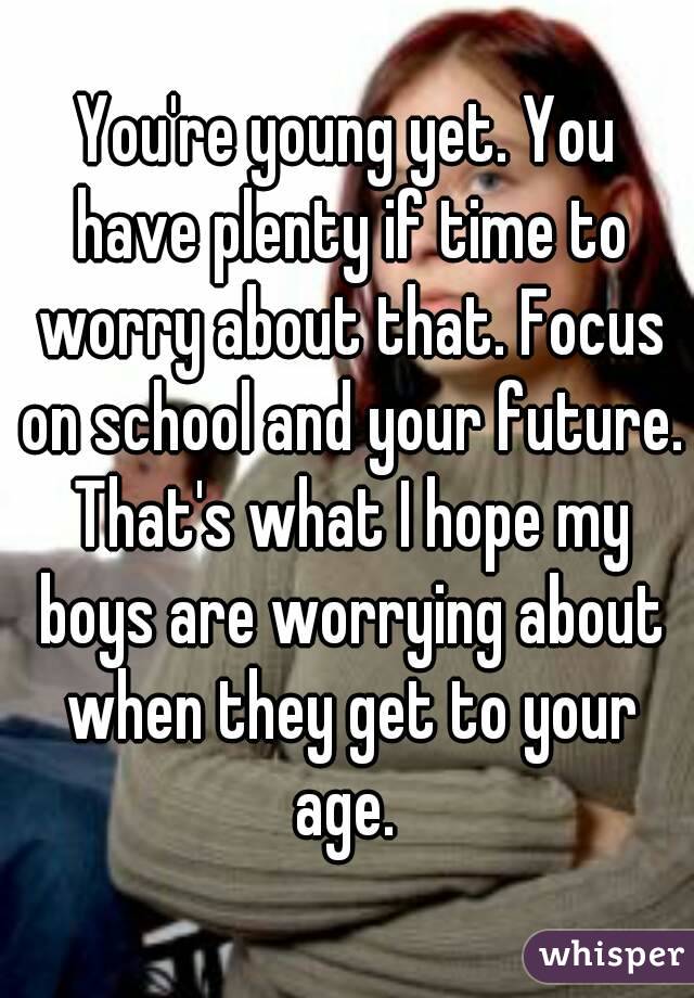 You're young yet. You have plenty if time to worry about that. Focus on school and your future. That's what I hope my boys are worrying about when they get to your age. 
